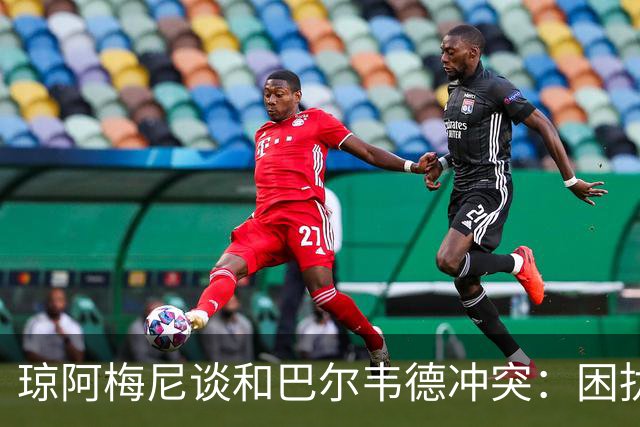 琼阿梅尼谈和巴尔韦德冲突：困扰我的是虚假报道，我们之间没问题