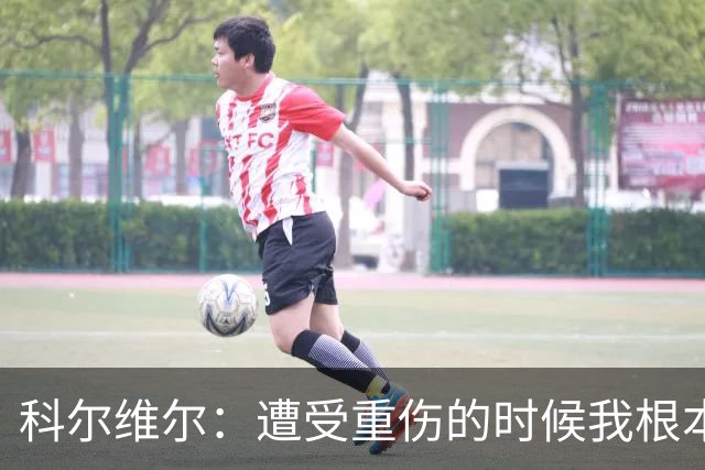 科尔维尔：遭受重伤的时候我根本不敢相信；福法纳帮了我很多很多